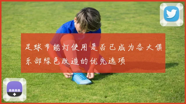 足球节能灯使用是否已成为各大俱乐部绿色改造的优先选项