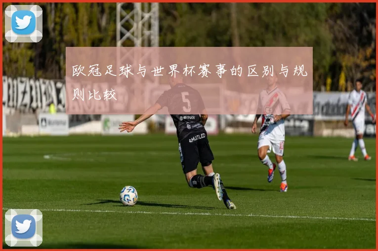 欧冠足球与世界杯赛事的区别与规则比较